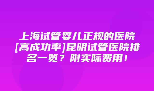 上海试管婴儿正规的医院[高成功率]昆明试管医院排名一览？附实际费用！