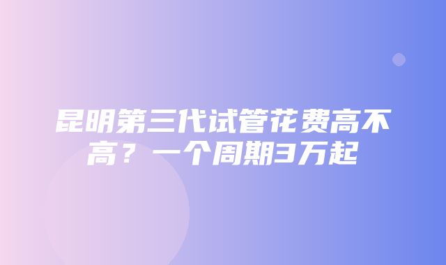 昆明第三代试管花费高不高？一个周期3万起