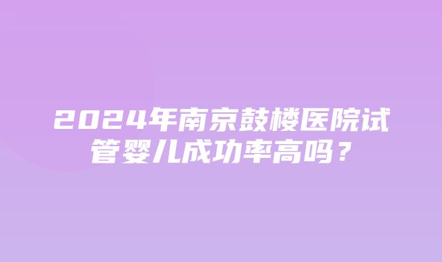 2024年南京鼓楼医院试管婴儿成功率高吗？