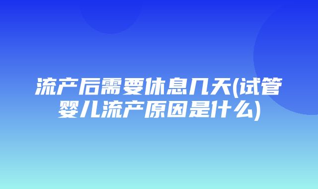 流产后需要休息几天(试管婴儿流产原因是什么)