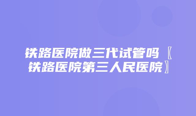 铁路医院做三代试管吗〖铁路医院第三人民医院〗