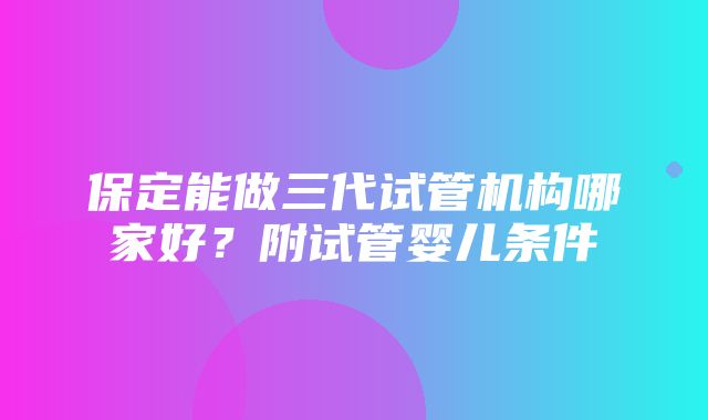 保定能做三代试管机构哪家好？附试管婴儿条件