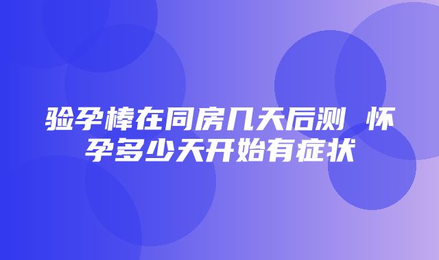 验孕棒在同房几天后测 怀孕多少天开始有症状