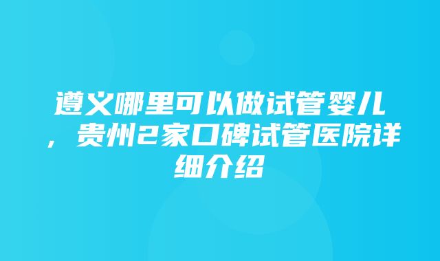 遵义哪里可以做试管婴儿，贵州2家口碑试管医院详细介绍