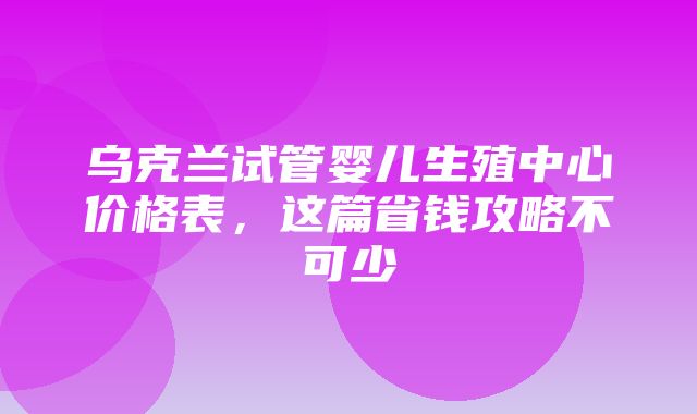 乌克兰试管婴儿生殖中心价格表，这篇省钱攻略不可少