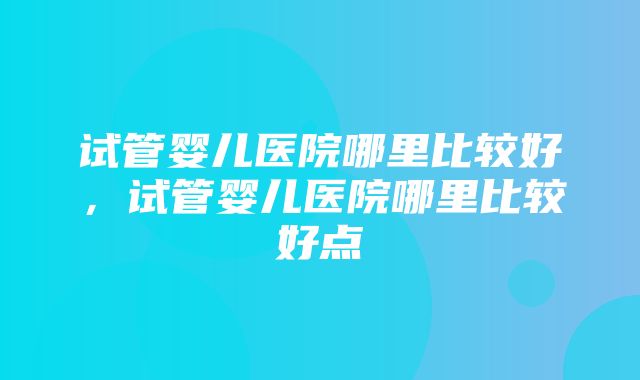 试管婴儿医院哪里比较好，试管婴儿医院哪里比较好点