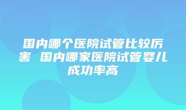 国内哪个医院试管比较厉害 国内哪家医院试管婴儿成功率高