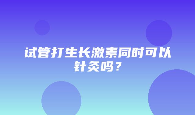 试管打生长激素同时可以针灸吗？