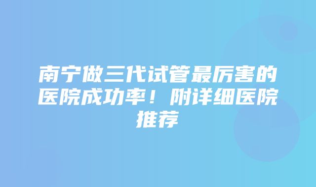 南宁做三代试管最厉害的医院成功率！附详细医院推荐