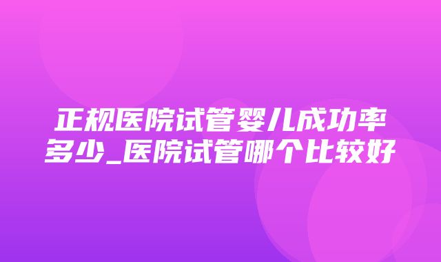 正规医院试管婴儿成功率多少_医院试管哪个比较好