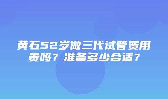 黄石52岁做三代试管费用贵吗？准备多少合适？