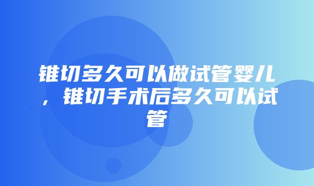 锥切多久可以做试管婴儿，锥切手术后多久可以试管