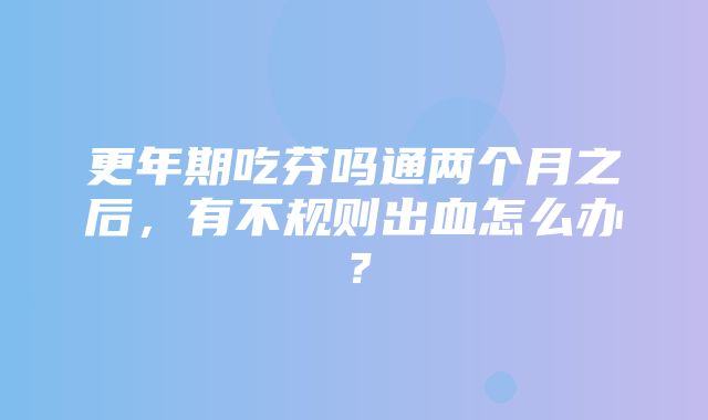 更年期吃芬吗通两个月之后，有不规则出血怎么办？