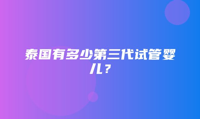 泰国有多少第三代试管婴儿？