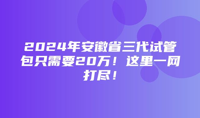 2024年安徽省三代试管包只需要20万！这里一网打尽！