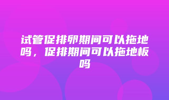 试管促排卵期间可以拖地吗，促排期间可以拖地板吗