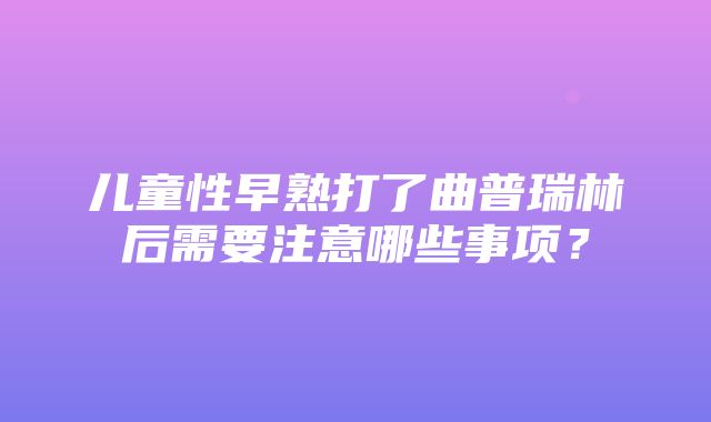 儿童性早熟打了曲普瑞林后需要注意哪些事项？