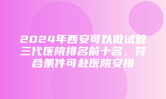 2024年西安可以做试管三代医院排名前十名，符合条件可赴医院安排