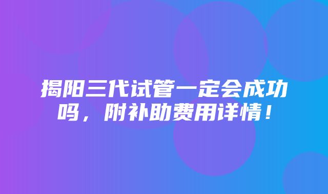 揭阳三代试管一定会成功吗，附补助费用详情！