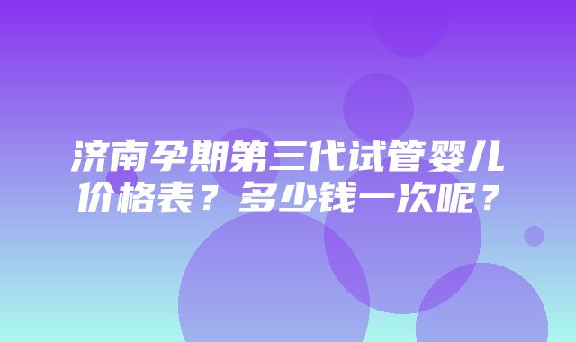 济南孕期第三代试管婴儿价格表？多少钱一次呢？