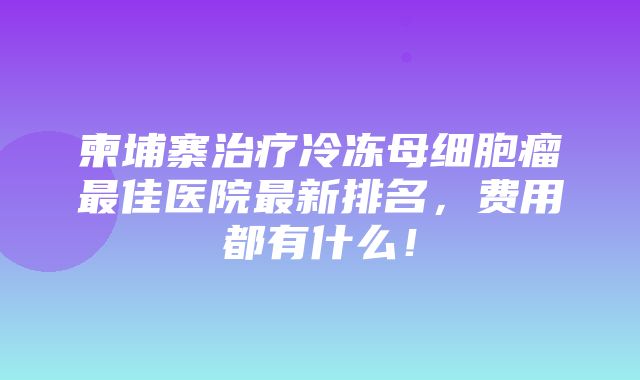 柬埔寨治疗冷冻母细胞瘤最佳医院最新排名，费用都有什么！