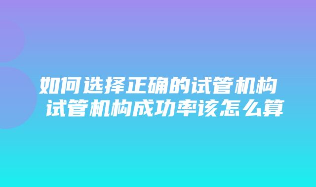 如何选择正确的试管机构 试管机构成功率该怎么算