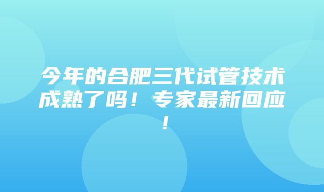 今年的合肥三代试管技术成熟了吗！专家最新回应！