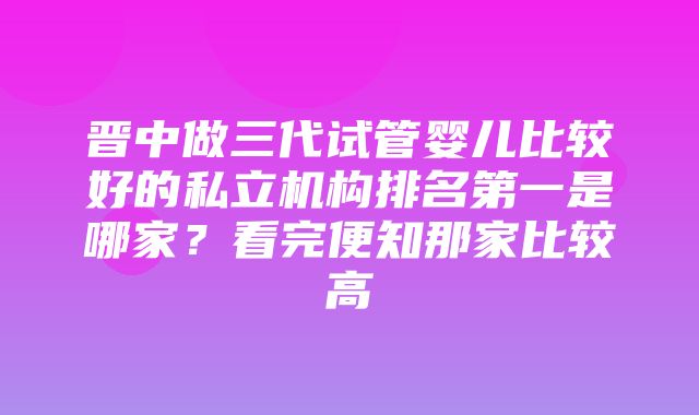 晋中做三代试管婴儿比较好的私立机构排名第一是哪家？看完便知那家比较高