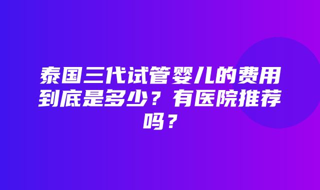 泰国三代试管婴儿的费用到底是多少？有医院推荐吗？