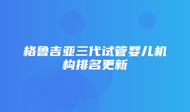 格鲁吉亚三代试管婴儿机构排名更新