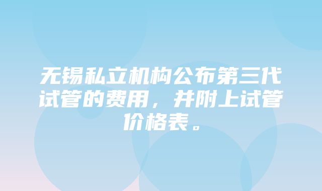 无锡私立机构公布第三代试管的费用，并附上试管价格表。