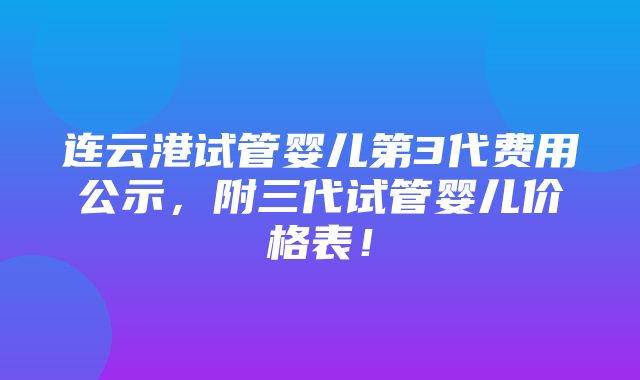 连云港试管婴儿第3代费用公示，附三代试管婴儿价格表！