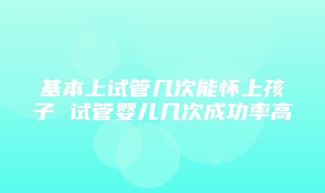 基本上试管几次能怀上孩子 试管婴儿几次成功率高