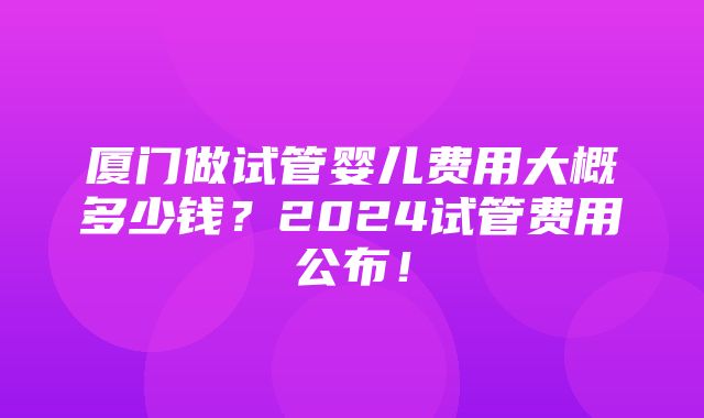 厦门做试管婴儿费用大概多少钱？2024试管费用公布！