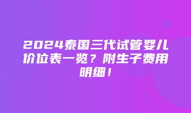 2024泰国三代试管婴儿价位表一览？附生子费用明细！