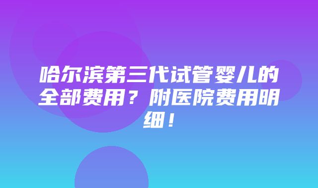 哈尔滨第三代试管婴儿的全部费用？附医院费用明细！