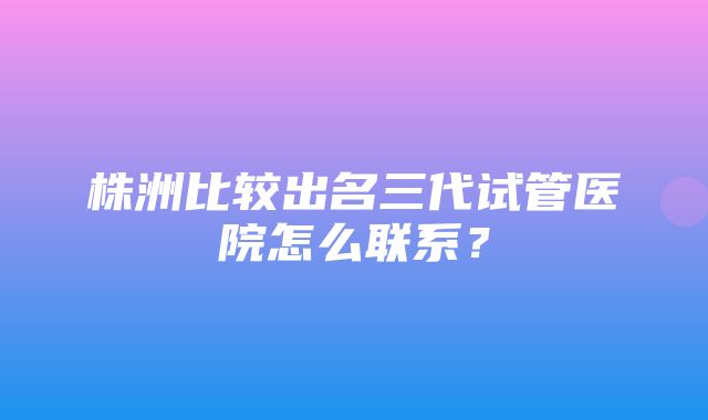 株洲比较出名三代试管医院怎么联系？