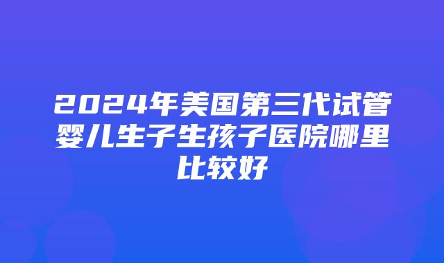 2024年美国第三代试管婴儿生子生孩子医院哪里比较好