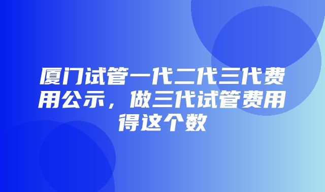 厦门试管一代二代三代费用公示，做三代试管费用得这个数