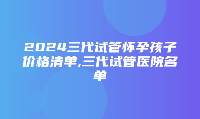 2024三代试管怀孕孩子价格清单,三代试管医院名单