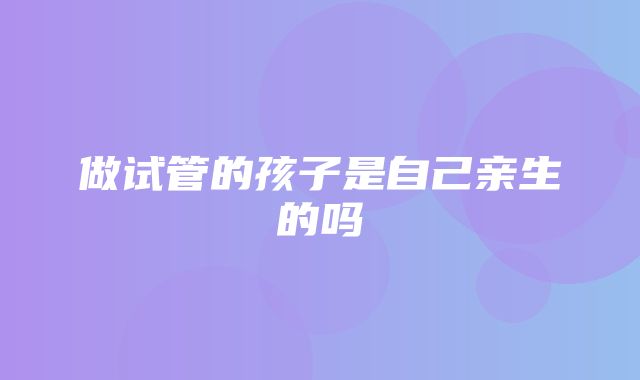 做试管的孩子是自己亲生的吗