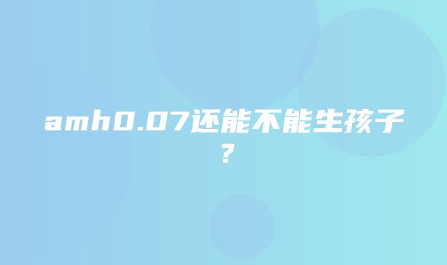 amh0.07还能不能生孩子？