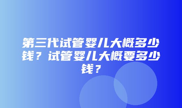 第三代试管婴儿大概多少钱？试管婴儿大概要多少钱？