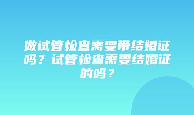 做试管检查需要带结婚证吗？试管检查需要结婚证的吗？