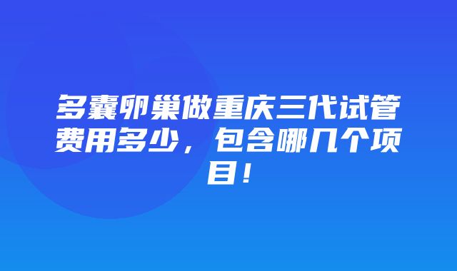 多囊卵巢做重庆三代试管费用多少，包含哪几个项目！