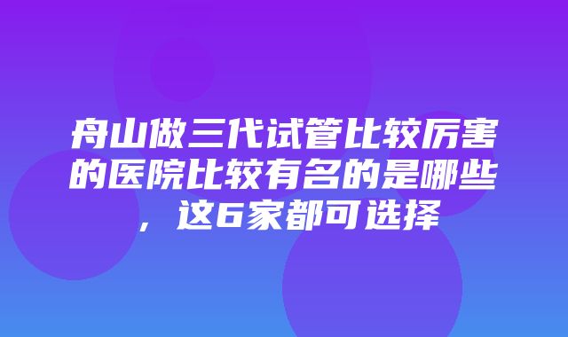 舟山做三代试管比较厉害的医院比较有名的是哪些，这6家都可选择