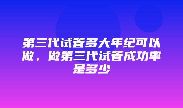 第三代试管多大年纪可以做，做第三代试管成功率是多少