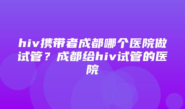 hiv携带者成都哪个医院做试管？成都给hiv试管的医院