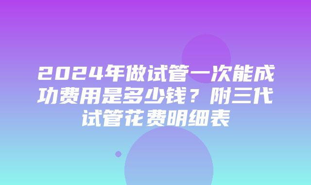 2024年做试管一次能成功费用是多少钱？附三代试管花费明细表