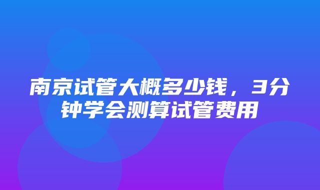 南京试管大概多少钱，3分钟学会测算试管费用